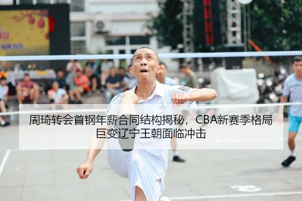 周琦转会首钢年薪合同结构揭秘，CBA新赛季格局巨变辽宁王朝面临冲击