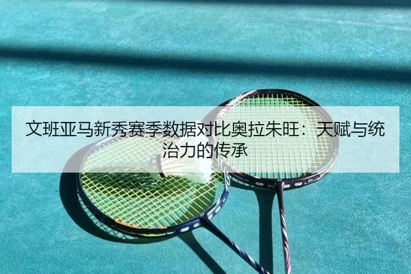 文班亚马新秀赛季数据对比奥拉朱旺：天赋与统治力的传承