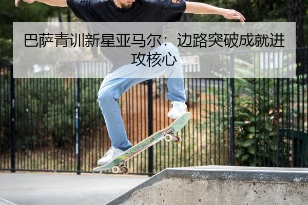 巴萨青训新星亚马尔：边路突破成就进攻核心