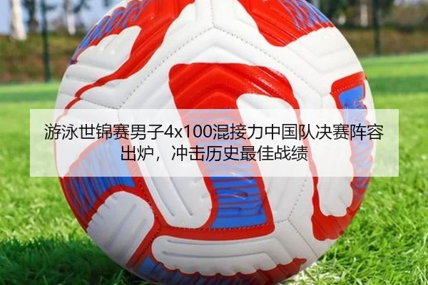 游泳世锦赛男子4x100混接力中国队决赛阵容出炉，冲击历史最佳战绩