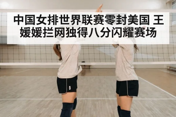 中国女排世界联赛零封美国 王媛媛拦网独得八分闪耀赛场